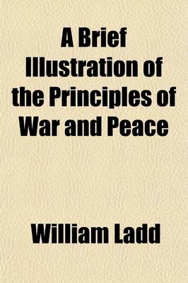 Book cover for A Brief Illustration of the Principles of War and Peace; Showing the Ruinous Policy of the Former, and the Superior Efficacy of the Latter, for National Protection and Defence Clearly Manifested by Their Practical Operations and Opposite Effects Upon Nations