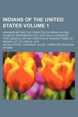 Cover of Indians of the United States Volume 1; Hearings Before the Committee on Indian Affairs, House of Representatives, Sixty-Sixth Congress, First Session, on the Condition of Various Tribes of Indians. Act of June 30, 1919