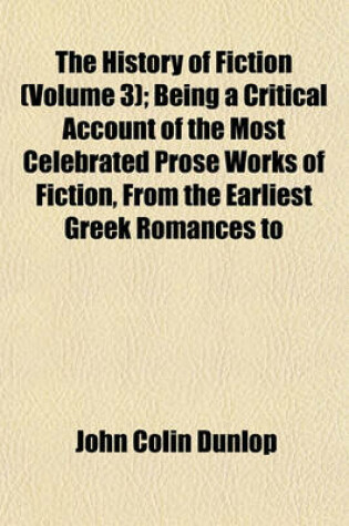 Cover of The History of Fiction (Volume 3); Being a Critical Account of the Most Celebrated Prose Works of Fiction, from the Earliest Greek Romances to