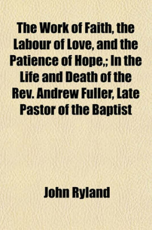 Cover of The Work of Faith, the Labour of Love, and the Patience of Hope; In the Life and Death of the REV. Andrew Fuller, Late Pastor of the Baptist