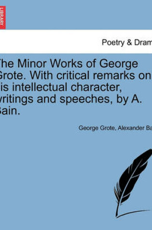 Cover of The Minor Works of George Grote. with Critical Remarks on His Intellectual Character, Writings and Speeches, by A. Bain.