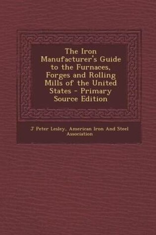 Cover of The Iron Manufacturer's Guide to the Furnaces, Forges and Rolling Mills of the United States - Primary Source Edition