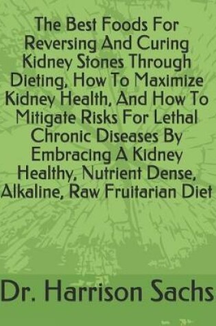 Cover of The Best Foods For Reversing And Curing Kidney Stones Through Dieting, How To Maximize Kidney Health, And How To Mitigate Risks For Lethal Chronic Diseases By Embracing A Kidney Healthy, Nutrient Dense, Alkaline, Raw Fruitarian Diet