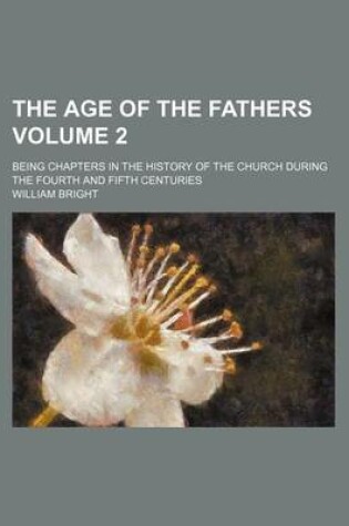 Cover of The Age of the Fathers; Being Chapters in the History of the Church During the Fourth and Fifth Centuries Volume 2