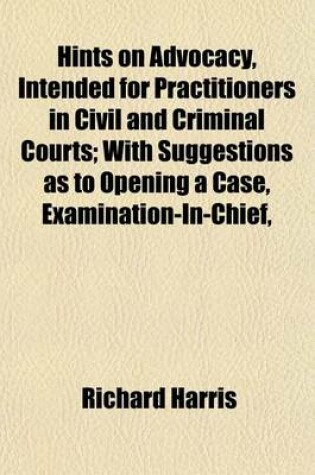 Cover of Hints on Advocacy, Intended for Practitioners in Civil and Criminal Courts; With Suggestions as to Opening a Case, Examination-In-Chief,