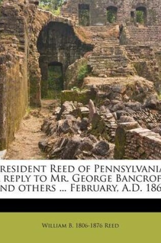 Cover of President Reed of Pennsylvania. a Reply to Mr. George Bancroft and Others ... February, A.D. 1867