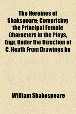 Cover of The Heroines of Shakspeare; Comprising the Principal Female Characters in the Plays, Engr. Under the Direction of C. Heath from Drawings by