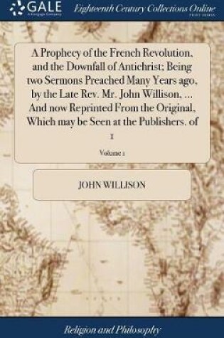 Cover of A Prophecy of the French Revolution, and the Downfall of Antichrist; Being Two Sermons Preached Many Years Ago, by the Late Rev. Mr. John Willison, ... and Now Reprinted from the Original, Which May Be Seen at the Publishers. of 1; Volume 1