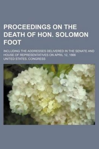 Cover of Proceedings on the Death of Hon. Solomon Foot; Including the Addresses Delivered in the Senate and House of Representatives on April 12, 1866