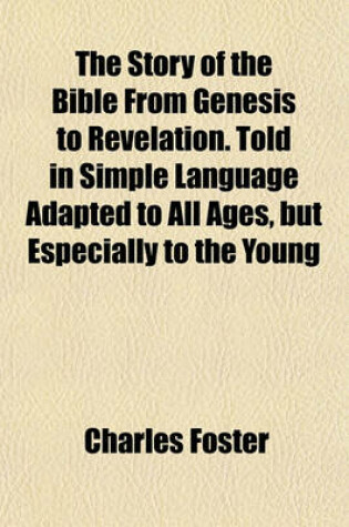 Cover of The Story of the Bible from Genesis to Revelation. Told in Simple Language Adapted to All Ages, But Especially to the Young