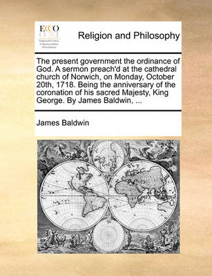 Book cover for The Present Government the Ordinance of God. a Sermon Preach'd at the Cathedral Church of Norwich, on Monday, October 20th, 1718. Being the Anniversary of the Coronation of His Sacred Majesty, King George. by James Baldwin, ...