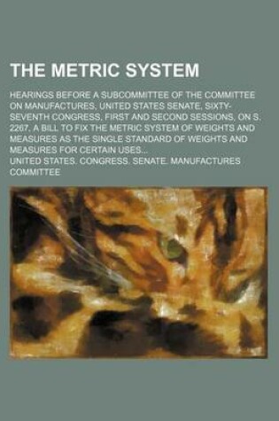 Cover of The Metric System; Hearings Before a Subcommittee of the Committee on Manufactures, United States Senate, Sixty-Seventh Congress, First and Second Sessions, on S. 2267, a Bill to Fix the Metric System of Weights and Measures as the Single Standard of Weig