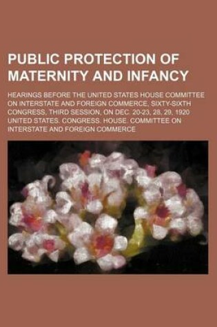 Cover of Public Protection of Maternity and Infancy; Hearings Before the United States House Committee on Interstate and Foreign Commerce, Sixty-Sixth Congress, Third Session, on Dec. 20-23, 28, 29, 1920