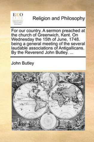 Cover of For Our Country. a Sermon Preached at the Church of Greenwich, Kent. on Wednesday the 15th of June, 1748. Being a General Meeting of the Several Laudable Associations of Antigallicans. by the Reverend John Butley. ...