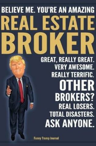Cover of Funny Trump Journal - Believe Me. You're An Amazing Real Estate Broker Great, Really Great. Very Awesome. Really Terrific. Other Brokers? Total Disasters. Ask Anyone.