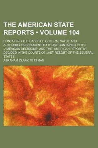 Cover of The American State Reports (Volume 104); Containing the Cases of General Value and Authority Subsequent to Those Contained in the American Decisions