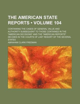 Book cover for The American State Reports (Volume 104); Containing the Cases of General Value and Authority Subsequent to Those Contained in the American Decisions