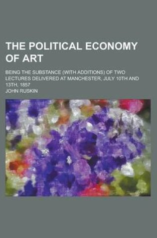 Cover of The Political Economy of Art; Being the Substance (with Additions) of Two Lectures Delivered at Manchester, July 10th and 13th, 1857