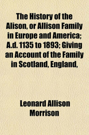 Cover of The History of the Alison, or Allison Family in Europe and America; A.D. 1135 to 1893; Giving an Account of the Family in Scotland, England,