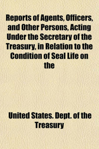 Cover of Reports of Agents, Officers, and Other Persons, Acting Under the Secretary of the Treasury, in Relation to the Condition of Seal Life on the