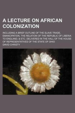 Cover of A Lecture on African Colonization; Including a Brief Outline of the Slave Trade, Emancipation, the Relation of the Republic of Liberia to England, & Etc. Delivered in the Hall of the House of Representatives of the State of Ohio