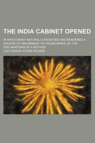 Cover of The India Cabinet Opened; In Which Many Natural Curiosities Are Rendered a Source of Amusement to Young Minds, by the Explanations of a Mother