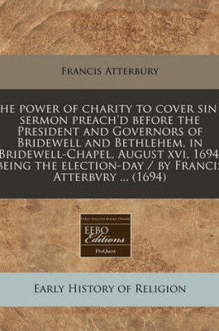 Cover of The Power of Charity to Cover Sin a Sermon Preach'd Before the President and Governors of Bridewell and Bethlehem, in Bridewell-Chapel, August XVI, 1694, Being the Election-Day / By Francis Atterbvry ... (1694)