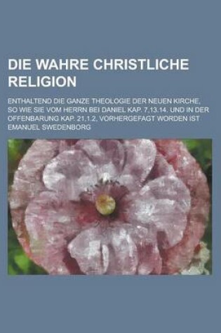 Cover of Die Wahre Christliche Religion; Enthaltend Die Ganze Theologie Der Neuen Kirche, So Wie Sie Vom Herrn Bei Daniel Kap. 7,13.14. Und in Der Offenbarung Kap. 21,1.2, Vorhergefagt Worden Ist