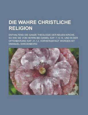 Book cover for Die Wahre Christliche Religion; Enthaltend Die Ganze Theologie Der Neuen Kirche, So Wie Sie Vom Herrn Bei Daniel Kap. 7,13.14. Und in Der Offenbarung Kap. 21,1.2, Vorhergefagt Worden Ist