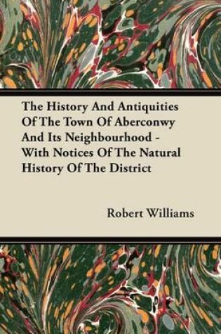 Cover of The History And Antiquities Of The Town Of Aberconwy And Its Neighbourhood - With Notices Of The Natural History Of The District