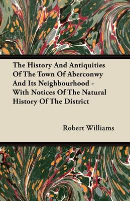 Book cover for The History And Antiquities Of The Town Of Aberconwy And Its Neighbourhood - With Notices Of The Natural History Of The District