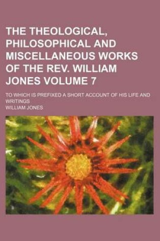 Cover of The Theological, Philosophical and Miscellaneous Works of the REV. William Jones; To Which Is Prefixed a Short Account of His Life and Writings Volume 7