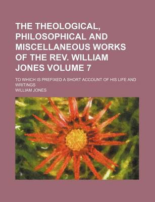 Book cover for The Theological, Philosophical and Miscellaneous Works of the REV. William Jones; To Which Is Prefixed a Short Account of His Life and Writings Volume 7