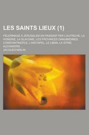 Cover of Les Saints Lieux; Pelerinage a Jerusalem En Passant Par L'Autriche, La Hongrie, La Slavonie, Les Provinces Danubiennes, Constantinople, L'Archipel, Le Liban, La Syrie, Alexandrie ... (1)