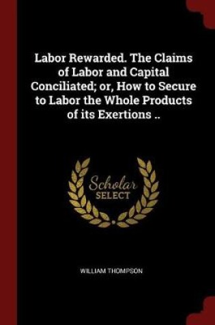 Cover of Labor Rewarded. the Claims of Labor and Capital Conciliated; Or, How to Secure to Labor the Whole Products of Its Exertions ..