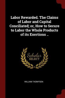 Book cover for Labor Rewarded. the Claims of Labor and Capital Conciliated; Or, How to Secure to Labor the Whole Products of Its Exertions ..