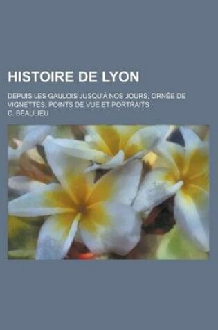 Cover of Histoire de Lyon; Depuis Les Gaulois Jusqu'a Nos Jours, Ornee de Vignettes, Points de Vue Et Portraits