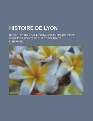 Book cover for Histoire de Lyon; Depuis Les Gaulois Jusqu'a Nos Jours, Ornee de Vignettes, Points de Vue Et Portraits