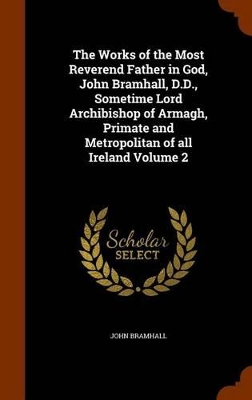 Book cover for The Works of the Most Reverend Father in God, John Bramhall, D.D., Sometime Lord Archibishop of Armagh, Primate and Metropolitan of All Ireland Volume 2