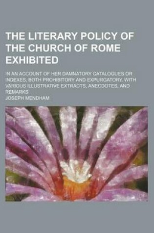 Cover of The Literary Policy of the Church of Rome Exhibited; In an Account of Her Damnatory Catalogues or Indexes, Both Prohibitory and Expurgatory. with Various Illustrative Extracts, Anecdotes, and Remarks