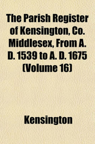 Cover of The Parish Register of Kensington, Co. Middlesex, from A. D. 1539 to A. D. 1675 (Volume 16)