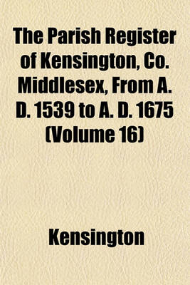 Book cover for The Parish Register of Kensington, Co. Middlesex, from A. D. 1539 to A. D. 1675 (Volume 16)
