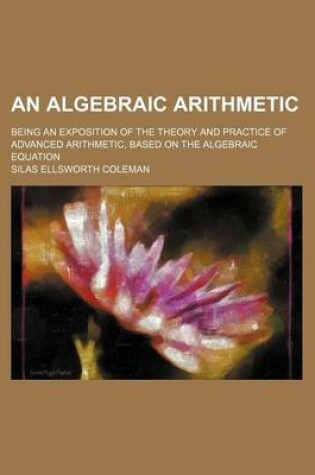 Cover of An Algebraic Arithmetic; Being an Exposition of the Theory and Practice of Advanced Arithmetic, Based on the Algebraic Equation