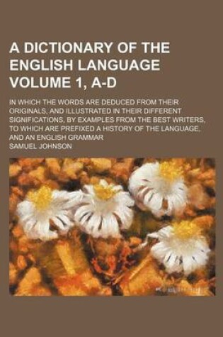 Cover of A Dictionary of the English Language Volume 1, A-D; In Which the Words Are Deduced from Their Originals, and Illustrated in Their Different Significations, by Examples from the Best Writers, to Which Are Prefixed a History of the Language, and an English