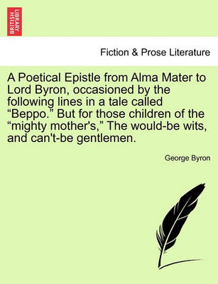 Book cover for A Poetical Epistle from Alma Mater to Lord Byron, Occasioned by the Following Lines in a Tale Called Beppo. But for Those Children of the Mighty Mother's, the Would-Be Wits, and Can't-Be Gentlemen.