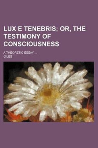 Cover of Lux E Tenebris; Or, the Testimony of Consciousness. a Theoretic Essay