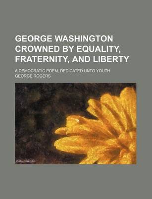 Book cover for George Washington Crowned by Equality, Fraternity, and Liberty; A Democratic Poem, Dedicated Unto Youth