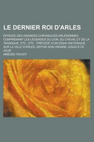 Cover of Le Dernier Roi D'Arles; Episode Des Grandes Chroniques Arlesiennes Comprenant Les Legendes Du Lion, Du Cheval Et de La Tarasque, Etc., Etc., Precede D'Un Essai Historique Sur La Ville D'Arles, Depuis Son Origine Jusqu'a Ce Jour