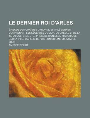 Book cover for Le Dernier Roi D'Arles; Episode Des Grandes Chroniques Arlesiennes Comprenant Les Legendes Du Lion, Du Cheval Et de La Tarasque, Etc., Etc., Precede D'Un Essai Historique Sur La Ville D'Arles, Depuis Son Origine Jusqu'a Ce Jour