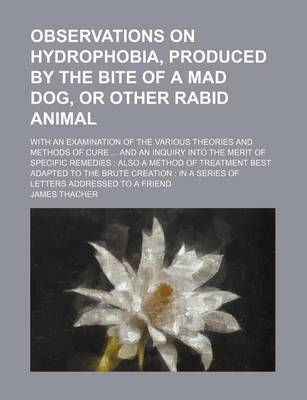 Book cover for Observations on Hydrophobia, Produced by the Bite of a Mad Dog, or Other Rabid Animal; With an Examination of the Various Theories and Methods of Cure and an Inquiry Into the Merit of Specific Remedies Also a Method of Treatment Best Adapted to the Brute